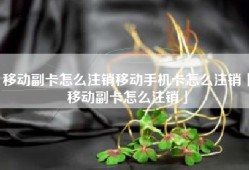 移动副卡怎么注销移动手机卡怎么注销「移动副卡怎么注销」