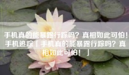 手机真的能暴露行踪吗？真相如此可怕！手机追踪「手机真的能暴露行踪吗？真相如此可怕！」