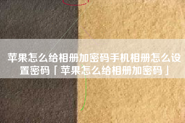 苹果怎么给相册加密码手机相册怎么设置密码「苹果怎么给相册加密码」